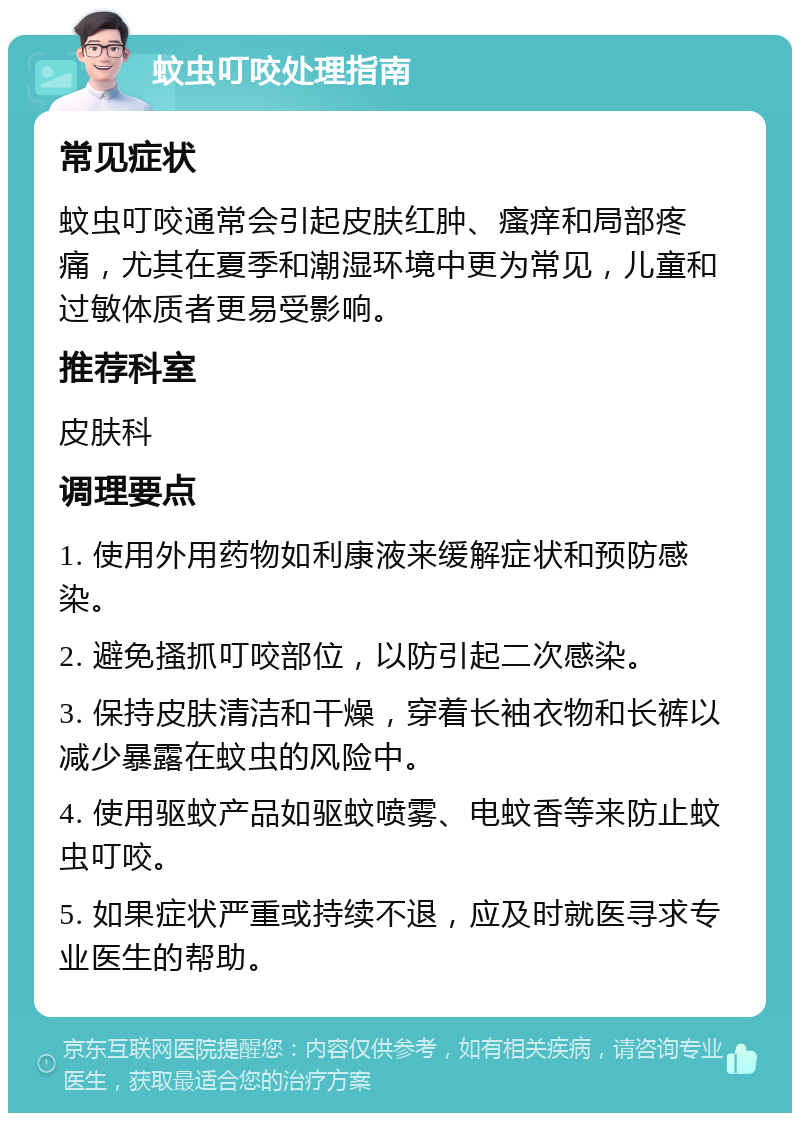 蚊虫叮咬处理指南 常见症状 蚊虫叮咬通常会引起皮肤红肿、瘙痒和局部疼痛，尤其在夏季和潮湿环境中更为常见，儿童和过敏体质者更易受影响。 推荐科室 皮肤科 调理要点 1. 使用外用药物如利康液来缓解症状和预防感染。 2. 避免搔抓叮咬部位，以防引起二次感染。 3. 保持皮肤清洁和干燥，穿着长袖衣物和长裤以减少暴露在蚊虫的风险中。 4. 使用驱蚊产品如驱蚊喷雾、电蚊香等来防止蚊虫叮咬。 5. 如果症状严重或持续不退，应及时就医寻求专业医生的帮助。