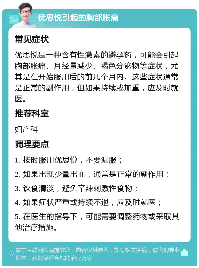 优思悦引起的胸部胀痛 常见症状 优思悦是一种含有性激素的避孕药，可能会引起胸部胀痛、月经量减少、褐色分泌物等症状，尤其是在开始服用后的前几个月内。这些症状通常是正常的副作用，但如果持续或加重，应及时就医。 推荐科室 妇产科 调理要点 1. 按时服用优思悦，不要漏服； 2. 如果出现少量出血，通常是正常的副作用； 3. 饮食清淡，避免辛辣刺激性食物； 4. 如果症状严重或持续不退，应及时就医； 5. 在医生的指导下，可能需要调整药物或采取其他治疗措施。