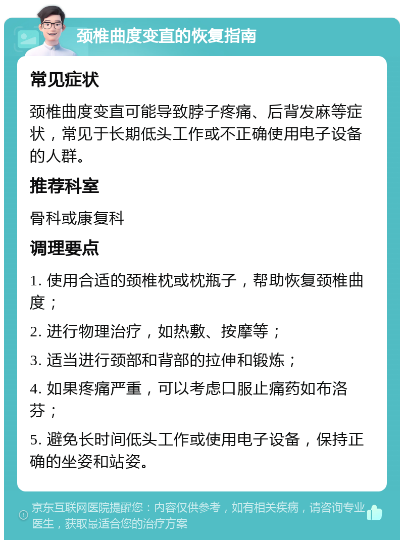 颈椎曲度变直的恢复指南 常见症状 颈椎曲度变直可能导致脖子疼痛、后背发麻等症状，常见于长期低头工作或不正确使用电子设备的人群。 推荐科室 骨科或康复科 调理要点 1. 使用合适的颈椎枕或枕瓶子，帮助恢复颈椎曲度； 2. 进行物理治疗，如热敷、按摩等； 3. 适当进行颈部和背部的拉伸和锻炼； 4. 如果疼痛严重，可以考虑口服止痛药如布洛芬； 5. 避免长时间低头工作或使用电子设备，保持正确的坐姿和站姿。