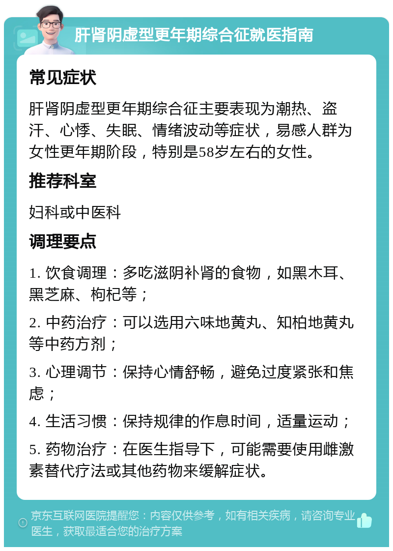 肝肾阴虚型更年期综合征就医指南 常见症状 肝肾阴虚型更年期综合征主要表现为潮热、盗汗、心悸、失眠、情绪波动等症状，易感人群为女性更年期阶段，特别是58岁左右的女性。 推荐科室 妇科或中医科 调理要点 1. 饮食调理：多吃滋阴补肾的食物，如黑木耳、黑芝麻、枸杞等； 2. 中药治疗：可以选用六味地黄丸、知柏地黄丸等中药方剂； 3. 心理调节：保持心情舒畅，避免过度紧张和焦虑； 4. 生活习惯：保持规律的作息时间，适量运动； 5. 药物治疗：在医生指导下，可能需要使用雌激素替代疗法或其他药物来缓解症状。