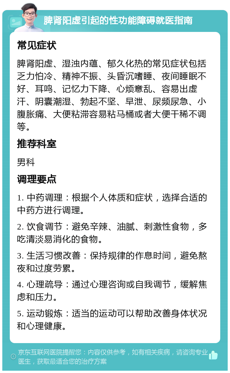 脾肾阳虚引起的性功能障碍就医指南 常见症状 脾肾阳虚、湿浊内蕴、郁久化热的常见症状包括乏力怕冷、精神不振、头昏沉嗜睡、夜间睡眠不好、耳鸣、记忆力下降、心烦意乱、容易出虚汗、阴囊潮湿、勃起不坚、早泄、尿频尿急、小腹胀痛、大便粘滞容易粘马桶或者大便干稀不调等。 推荐科室 男科 调理要点 1. 中药调理：根据个人体质和症状，选择合适的中药方进行调理。 2. 饮食调节：避免辛辣、油腻、刺激性食物，多吃清淡易消化的食物。 3. 生活习惯改善：保持规律的作息时间，避免熬夜和过度劳累。 4. 心理疏导：通过心理咨询或自我调节，缓解焦虑和压力。 5. 运动锻炼：适当的运动可以帮助改善身体状况和心理健康。