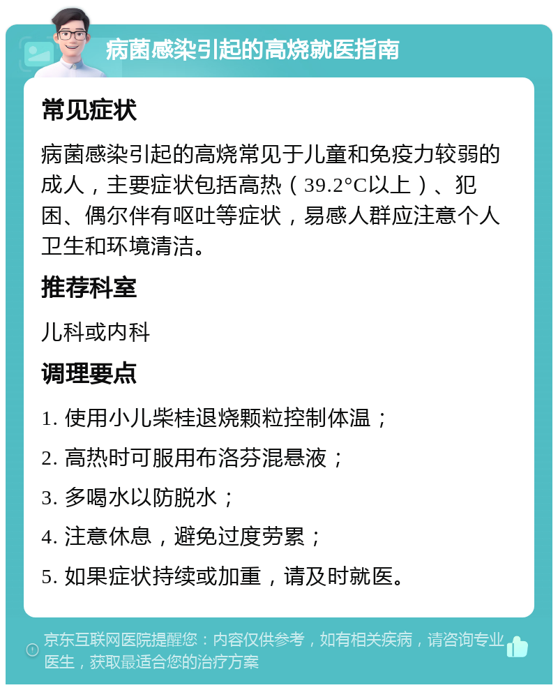 病菌感染引起的高烧就医指南 常见症状 病菌感染引起的高烧常见于儿童和免疫力较弱的成人，主要症状包括高热（39.2°C以上）、犯困、偶尔伴有呕吐等症状，易感人群应注意个人卫生和环境清洁。 推荐科室 儿科或内科 调理要点 1. 使用小儿柴桂退烧颗粒控制体温； 2. 高热时可服用布洛芬混悬液； 3. 多喝水以防脱水； 4. 注意休息，避免过度劳累； 5. 如果症状持续或加重，请及时就医。