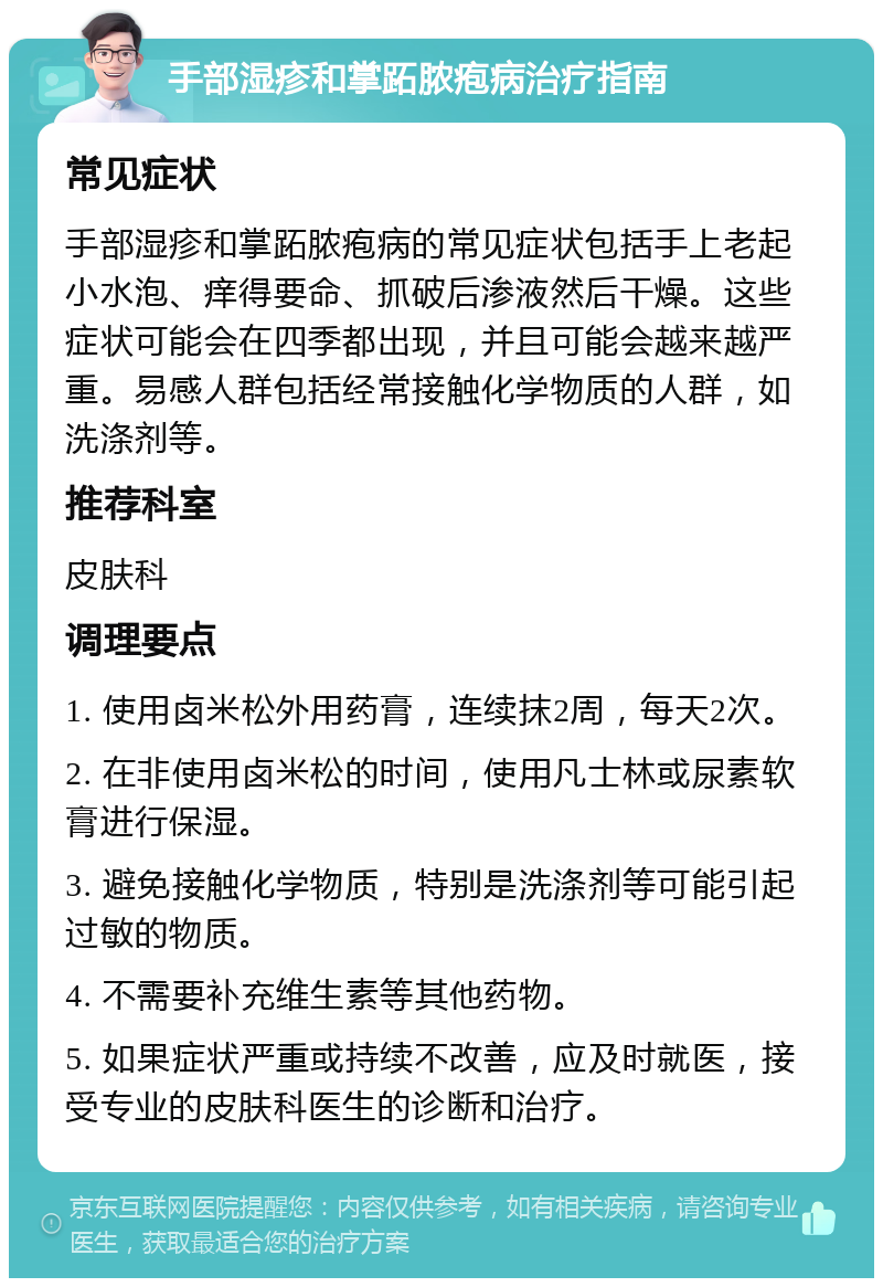 手部湿疹和掌跖脓疱病治疗指南 常见症状 手部湿疹和掌跖脓疱病的常见症状包括手上老起小水泡、痒得要命、抓破后渗液然后干燥。这些症状可能会在四季都出现，并且可能会越来越严重。易感人群包括经常接触化学物质的人群，如洗涤剂等。 推荐科室 皮肤科 调理要点 1. 使用卤米松外用药膏，连续抹2周，每天2次。 2. 在非使用卤米松的时间，使用凡士林或尿素软膏进行保湿。 3. 避免接触化学物质，特别是洗涤剂等可能引起过敏的物质。 4. 不需要补充维生素等其他药物。 5. 如果症状严重或持续不改善，应及时就医，接受专业的皮肤科医生的诊断和治疗。