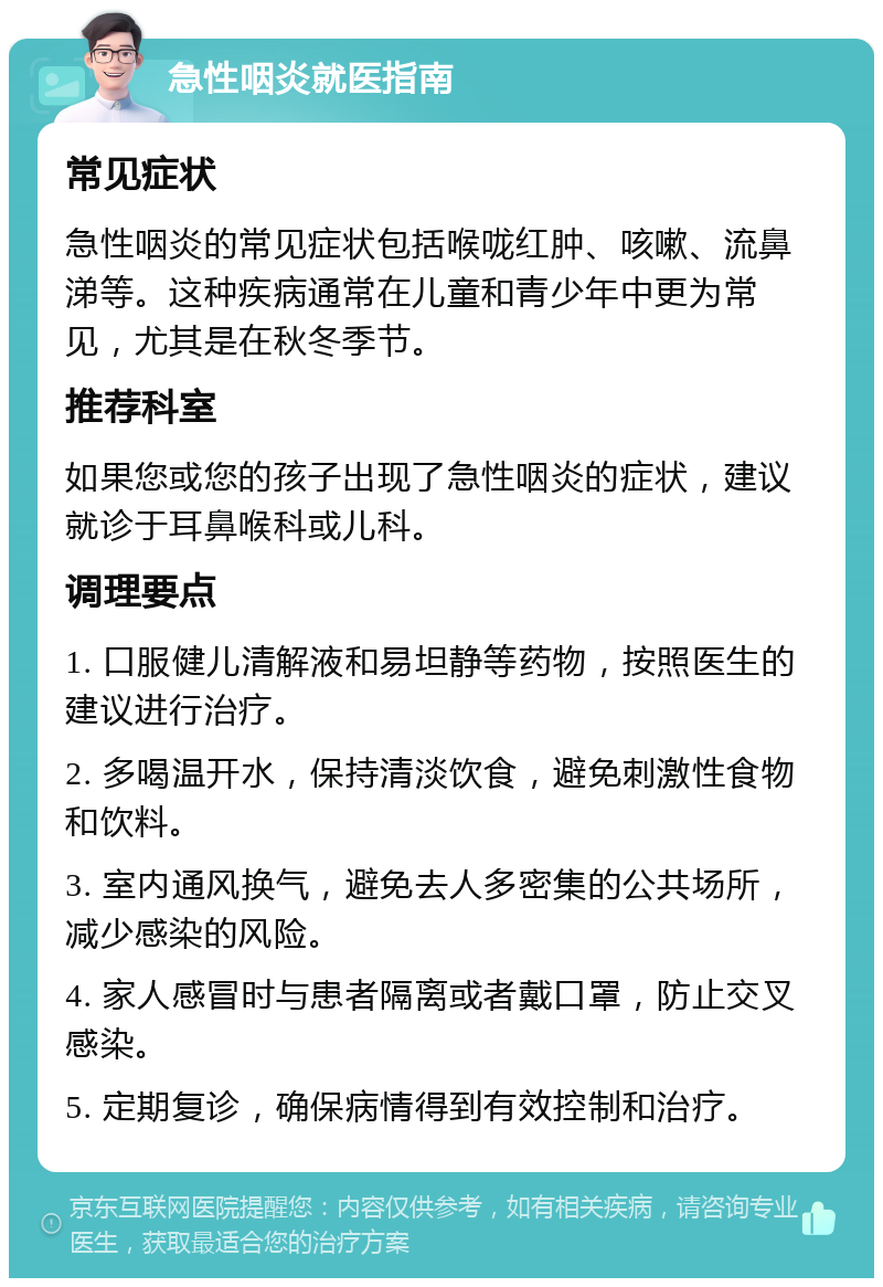 急性咽炎就医指南 常见症状 急性咽炎的常见症状包括喉咙红肿、咳嗽、流鼻涕等。这种疾病通常在儿童和青少年中更为常见，尤其是在秋冬季节。 推荐科室 如果您或您的孩子出现了急性咽炎的症状，建议就诊于耳鼻喉科或儿科。 调理要点 1. 口服健儿清解液和易坦静等药物，按照医生的建议进行治疗。 2. 多喝温开水，保持清淡饮食，避免刺激性食物和饮料。 3. 室内通风换气，避免去人多密集的公共场所，减少感染的风险。 4. 家人感冒时与患者隔离或者戴口罩，防止交叉感染。 5. 定期复诊，确保病情得到有效控制和治疗。