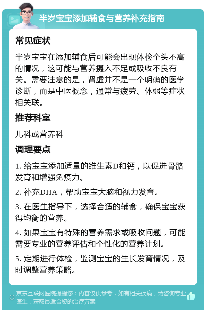 半岁宝宝添加辅食与营养补充指南 常见症状 半岁宝宝在添加辅食后可能会出现体检个头不高的情况，这可能与营养摄入不足或吸收不良有关。需要注意的是，肾虚并不是一个明确的医学诊断，而是中医概念，通常与疲劳、体弱等症状相关联。 推荐科室 儿科或营养科 调理要点 1. 给宝宝添加适量的维生素D和钙，以促进骨骼发育和增强免疫力。 2. 补充DHA，帮助宝宝大脑和视力发育。 3. 在医生指导下，选择合适的辅食，确保宝宝获得均衡的营养。 4. 如果宝宝有特殊的营养需求或吸收问题，可能需要专业的营养评估和个性化的营养计划。 5. 定期进行体检，监测宝宝的生长发育情况，及时调整营养策略。