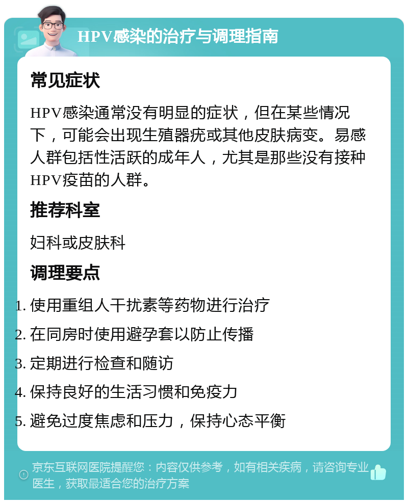 HPV感染的治疗与调理指南 常见症状 HPV感染通常没有明显的症状，但在某些情况下，可能会出现生殖器疣或其他皮肤病变。易感人群包括性活跃的成年人，尤其是那些没有接种HPV疫苗的人群。 推荐科室 妇科或皮肤科 调理要点 使用重组人干扰素等药物进行治疗 在同房时使用避孕套以防止传播 定期进行检查和随访 保持良好的生活习惯和免疫力 避免过度焦虑和压力，保持心态平衡