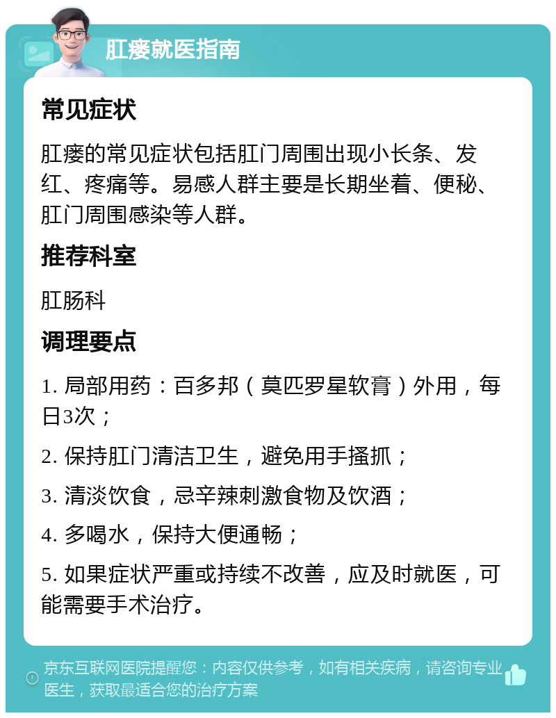 肛瘘就医指南 常见症状 肛瘘的常见症状包括肛门周围出现小长条、发红、疼痛等。易感人群主要是长期坐着、便秘、肛门周围感染等人群。 推荐科室 肛肠科 调理要点 1. 局部用药：百多邦（莫匹罗星软膏）外用，每日3次； 2. 保持肛门清洁卫生，避免用手搔抓； 3. 清淡饮食，忌辛辣刺激食物及饮酒； 4. 多喝水，保持大便通畅； 5. 如果症状严重或持续不改善，应及时就医，可能需要手术治疗。