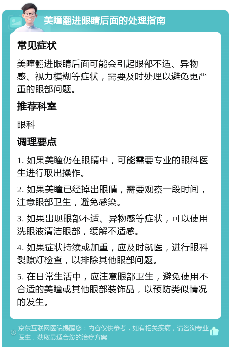 美瞳翻进眼睛后面的处理指南 常见症状 美瞳翻进眼睛后面可能会引起眼部不适、异物感、视力模糊等症状，需要及时处理以避免更严重的眼部问题。 推荐科室 眼科 调理要点 1. 如果美瞳仍在眼睛中，可能需要专业的眼科医生进行取出操作。 2. 如果美瞳已经掉出眼睛，需要观察一段时间，注意眼部卫生，避免感染。 3. 如果出现眼部不适、异物感等症状，可以使用洗眼液清洁眼部，缓解不适感。 4. 如果症状持续或加重，应及时就医，进行眼科裂隙灯检查，以排除其他眼部问题。 5. 在日常生活中，应注意眼部卫生，避免使用不合适的美瞳或其他眼部装饰品，以预防类似情况的发生。