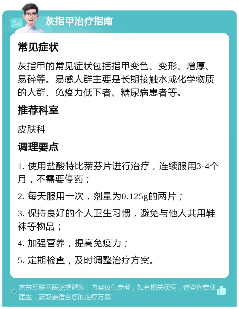 灰指甲治疗指南 常见症状 灰指甲的常见症状包括指甲变色、变形、增厚、易碎等。易感人群主要是长期接触水或化学物质的人群、免疫力低下者、糖尿病患者等。 推荐科室 皮肤科 调理要点 1. 使用盐酸特比萘芬片进行治疗，连续服用3-4个月，不需要停药； 2. 每天服用一次，剂量为0.125g的两片； 3. 保持良好的个人卫生习惯，避免与他人共用鞋袜等物品； 4. 加强营养，提高免疫力； 5. 定期检查，及时调整治疗方案。