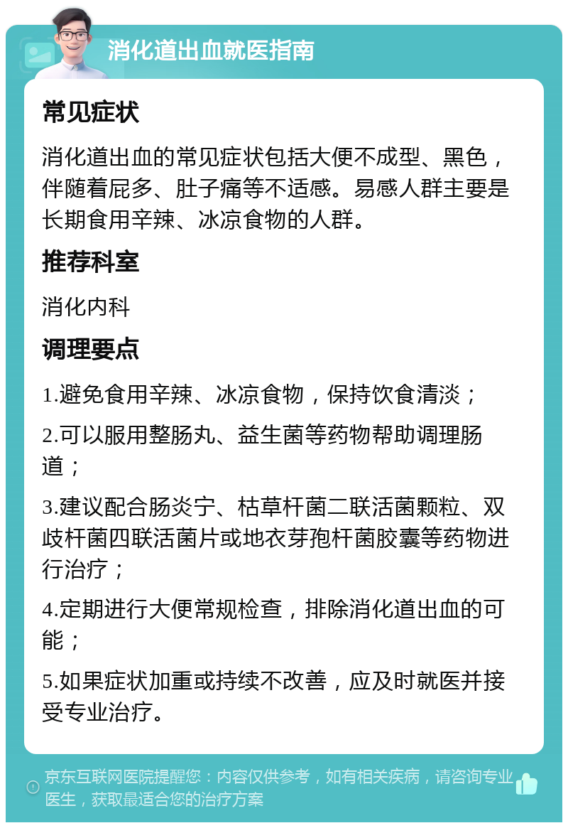 消化道出血就医指南 常见症状 消化道出血的常见症状包括大便不成型、黑色，伴随着屁多、肚子痛等不适感。易感人群主要是长期食用辛辣、冰凉食物的人群。 推荐科室 消化内科 调理要点 1.避免食用辛辣、冰凉食物，保持饮食清淡； 2.可以服用整肠丸、益生菌等药物帮助调理肠道； 3.建议配合肠炎宁、枯草杆菌二联活菌颗粒、双歧杆菌四联活菌片或地衣芽孢杆菌胶囊等药物进行治疗； 4.定期进行大便常规检查，排除消化道出血的可能； 5.如果症状加重或持续不改善，应及时就医并接受专业治疗。