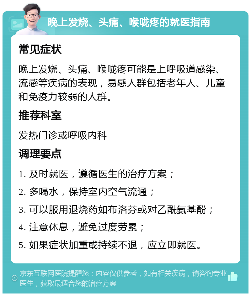 晚上发烧、头痛、喉咙疼的就医指南 常见症状 晚上发烧、头痛、喉咙疼可能是上呼吸道感染、流感等疾病的表现，易感人群包括老年人、儿童和免疫力较弱的人群。 推荐科室 发热门诊或呼吸内科 调理要点 1. 及时就医，遵循医生的治疗方案； 2. 多喝水，保持室内空气流通； 3. 可以服用退烧药如布洛芬或对乙酰氨基酚； 4. 注意休息，避免过度劳累； 5. 如果症状加重或持续不退，应立即就医。