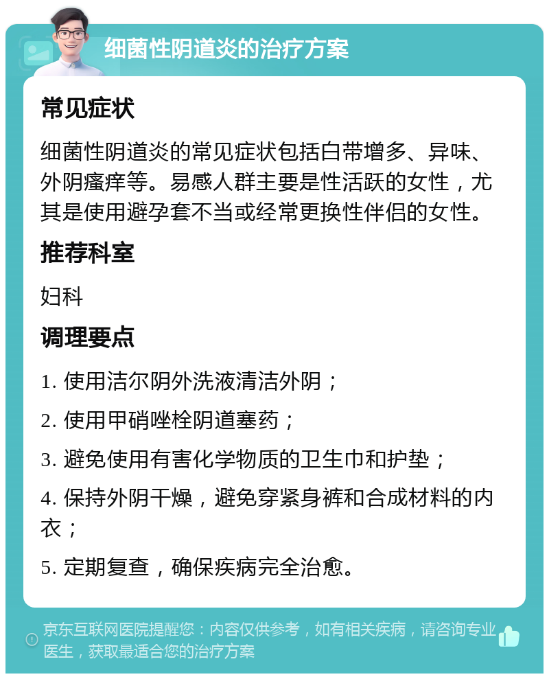 细菌性阴道炎的治疗方案 常见症状 细菌性阴道炎的常见症状包括白带增多、异味、外阴瘙痒等。易感人群主要是性活跃的女性，尤其是使用避孕套不当或经常更换性伴侣的女性。 推荐科室 妇科 调理要点 1. 使用洁尔阴外洗液清洁外阴； 2. 使用甲硝唑栓阴道塞药； 3. 避免使用有害化学物质的卫生巾和护垫； 4. 保持外阴干燥，避免穿紧身裤和合成材料的内衣； 5. 定期复查，确保疾病完全治愈。