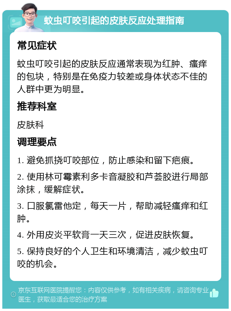 蚊虫叮咬引起的皮肤反应处理指南 常见症状 蚊虫叮咬引起的皮肤反应通常表现为红肿、瘙痒的包块，特别是在免疫力较差或身体状态不佳的人群中更为明显。 推荐科室 皮肤科 调理要点 1. 避免抓挠叮咬部位，防止感染和留下疤痕。 2. 使用林可霉素利多卡音凝胶和芦荟胶进行局部涂抹，缓解症状。 3. 口服氯雷他定，每天一片，帮助减轻瘙痒和红肿。 4. 外用皮炎平软膏一天三次，促进皮肤恢复。 5. 保持良好的个人卫生和环境清洁，减少蚊虫叮咬的机会。