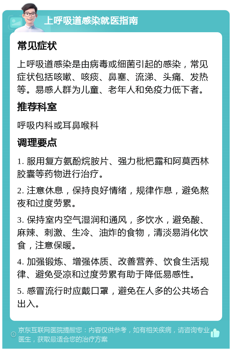 上呼吸道感染就医指南 常见症状 上呼吸道感染是由病毒或细菌引起的感染，常见症状包括咳嗽、咳痰、鼻塞、流涕、头痛、发热等。易感人群为儿童、老年人和免疫力低下者。 推荐科室 呼吸内科或耳鼻喉科 调理要点 1. 服用复方氨酚烷胺片、强力枇杷露和阿莫西林胶囊等药物进行治疗。 2. 注意休息，保持良好情绪，规律作息，避免熬夜和过度劳累。 3. 保持室内空气湿润和通风，多饮水，避免酸、麻辣、刺激、生冷、油炸的食物，清淡易消化饮食，注意保暖。 4. 加强锻炼、增强体质、改善营养、饮食生活规律、避免受凉和过度劳累有助于降低易感性。 5. 感冒流行时应戴口罩，避免在人多的公共场合出入。