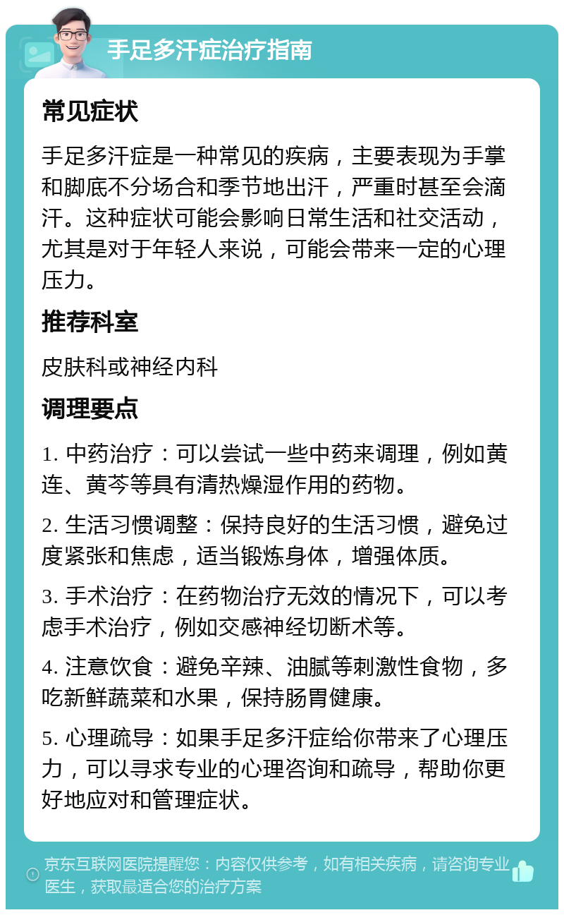 手足多汗症治疗指南 常见症状 手足多汗症是一种常见的疾病，主要表现为手掌和脚底不分场合和季节地出汗，严重时甚至会滴汗。这种症状可能会影响日常生活和社交活动，尤其是对于年轻人来说，可能会带来一定的心理压力。 推荐科室 皮肤科或神经内科 调理要点 1. 中药治疗：可以尝试一些中药来调理，例如黄连、黄芩等具有清热燥湿作用的药物。 2. 生活习惯调整：保持良好的生活习惯，避免过度紧张和焦虑，适当锻炼身体，增强体质。 3. 手术治疗：在药物治疗无效的情况下，可以考虑手术治疗，例如交感神经切断术等。 4. 注意饮食：避免辛辣、油腻等刺激性食物，多吃新鲜蔬菜和水果，保持肠胃健康。 5. 心理疏导：如果手足多汗症给你带来了心理压力，可以寻求专业的心理咨询和疏导，帮助你更好地应对和管理症状。