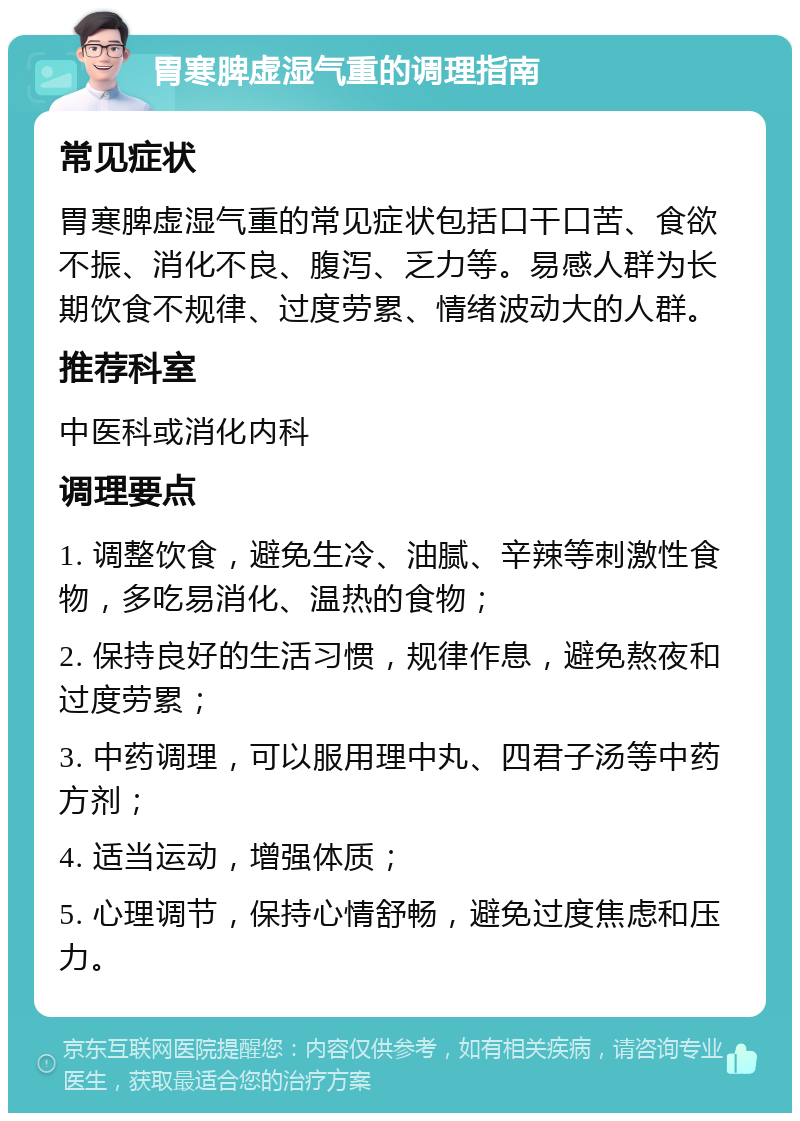 胃寒脾虚湿气重的调理指南 常见症状 胃寒脾虚湿气重的常见症状包括口干口苦、食欲不振、消化不良、腹泻、乏力等。易感人群为长期饮食不规律、过度劳累、情绪波动大的人群。 推荐科室 中医科或消化内科 调理要点 1. 调整饮食，避免生冷、油腻、辛辣等刺激性食物，多吃易消化、温热的食物； 2. 保持良好的生活习惯，规律作息，避免熬夜和过度劳累； 3. 中药调理，可以服用理中丸、四君子汤等中药方剂； 4. 适当运动，增强体质； 5. 心理调节，保持心情舒畅，避免过度焦虑和压力。