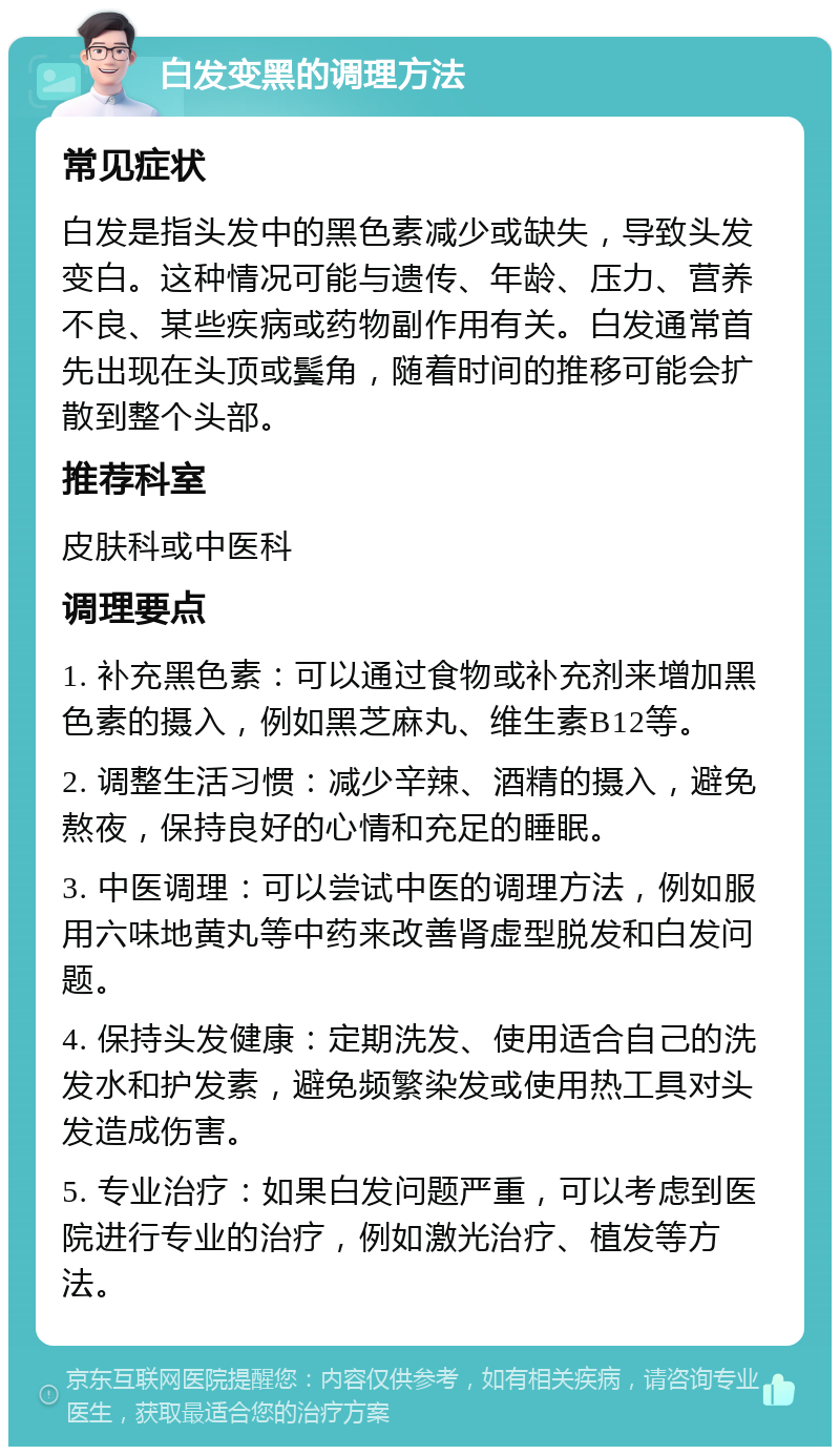 白发变黑的调理方法 常见症状 白发是指头发中的黑色素减少或缺失，导致头发变白。这种情况可能与遗传、年龄、压力、营养不良、某些疾病或药物副作用有关。白发通常首先出现在头顶或鬓角，随着时间的推移可能会扩散到整个头部。 推荐科室 皮肤科或中医科 调理要点 1. 补充黑色素：可以通过食物或补充剂来增加黑色素的摄入，例如黑芝麻丸、维生素B12等。 2. 调整生活习惯：减少辛辣、酒精的摄入，避免熬夜，保持良好的心情和充足的睡眠。 3. 中医调理：可以尝试中医的调理方法，例如服用六味地黄丸等中药来改善肾虚型脱发和白发问题。 4. 保持头发健康：定期洗发、使用适合自己的洗发水和护发素，避免频繁染发或使用热工具对头发造成伤害。 5. 专业治疗：如果白发问题严重，可以考虑到医院进行专业的治疗，例如激光治疗、植发等方法。