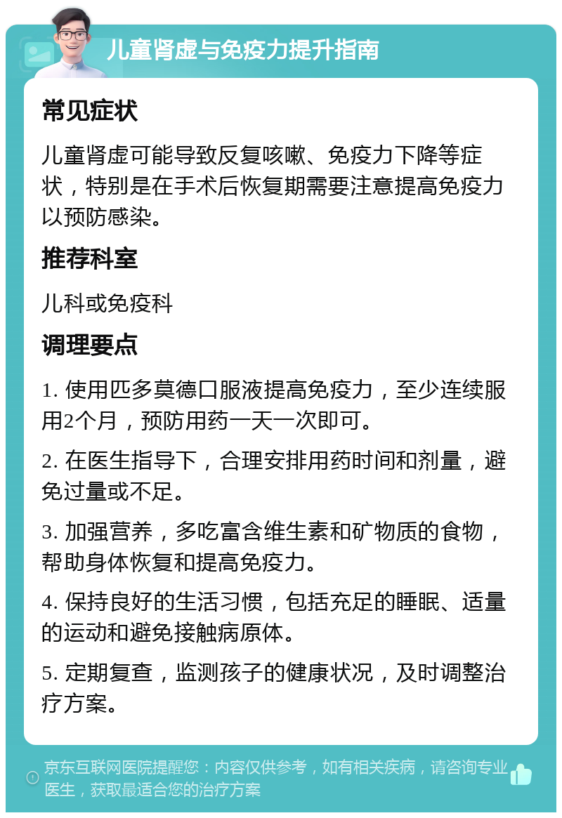 儿童肾虚与免疫力提升指南 常见症状 儿童肾虚可能导致反复咳嗽、免疫力下降等症状，特别是在手术后恢复期需要注意提高免疫力以预防感染。 推荐科室 儿科或免疫科 调理要点 1. 使用匹多莫德口服液提高免疫力，至少连续服用2个月，预防用药一天一次即可。 2. 在医生指导下，合理安排用药时间和剂量，避免过量或不足。 3. 加强营养，多吃富含维生素和矿物质的食物，帮助身体恢复和提高免疫力。 4. 保持良好的生活习惯，包括充足的睡眠、适量的运动和避免接触病原体。 5. 定期复查，监测孩子的健康状况，及时调整治疗方案。