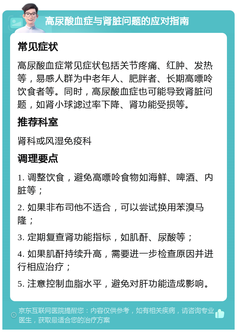 高尿酸血症与肾脏问题的应对指南 常见症状 高尿酸血症常见症状包括关节疼痛、红肿、发热等，易感人群为中老年人、肥胖者、长期高嘌呤饮食者等。同时，高尿酸血症也可能导致肾脏问题，如肾小球滤过率下降、肾功能受损等。 推荐科室 肾科或风湿免疫科 调理要点 1. 调整饮食，避免高嘌呤食物如海鲜、啤酒、内脏等； 2. 如果非布司他不适合，可以尝试换用苯溴马隆； 3. 定期复查肾功能指标，如肌酐、尿酸等； 4. 如果肌酐持续升高，需要进一步检查原因并进行相应治疗； 5. 注意控制血脂水平，避免对肝功能造成影响。