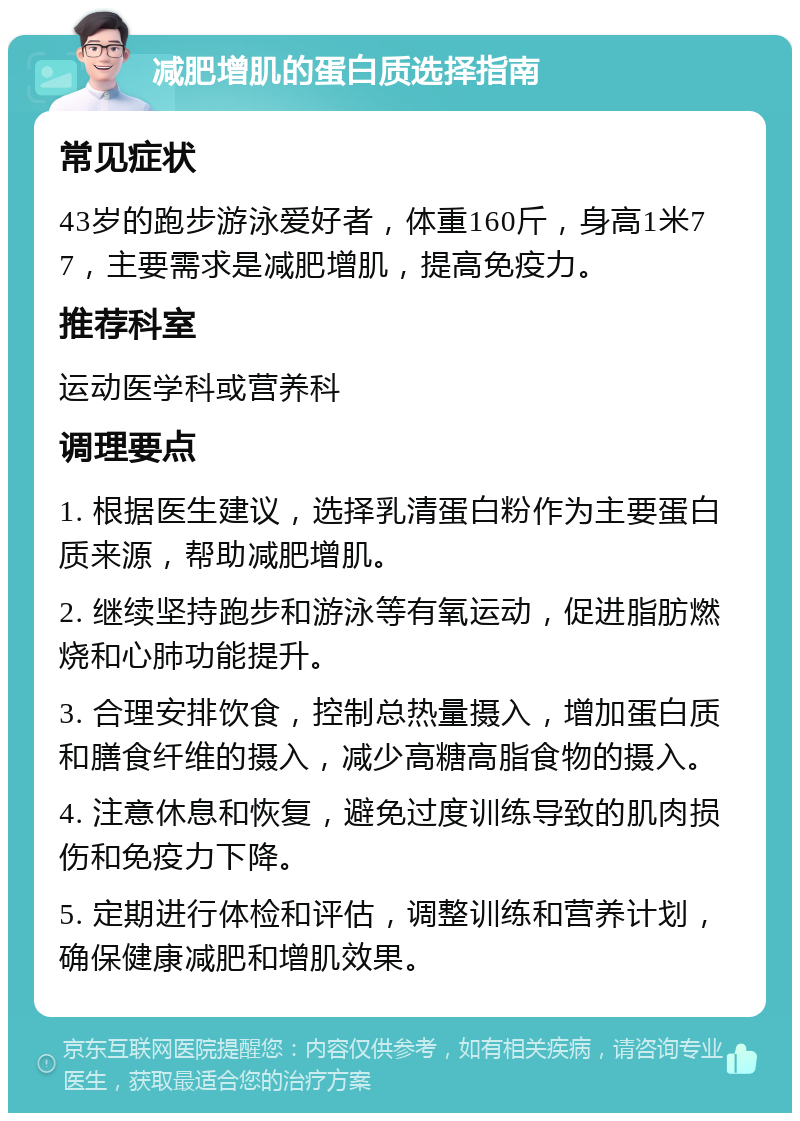 减肥增肌的蛋白质选择指南 常见症状 43岁的跑步游泳爱好者，体重160斤，身高1米77，主要需求是减肥增肌，提高免疫力。 推荐科室 运动医学科或营养科 调理要点 1. 根据医生建议，选择乳清蛋白粉作为主要蛋白质来源，帮助减肥增肌。 2. 继续坚持跑步和游泳等有氧运动，促进脂肪燃烧和心肺功能提升。 3. 合理安排饮食，控制总热量摄入，增加蛋白质和膳食纤维的摄入，减少高糖高脂食物的摄入。 4. 注意休息和恢复，避免过度训练导致的肌肉损伤和免疫力下降。 5. 定期进行体检和评估，调整训练和营养计划，确保健康减肥和增肌效果。