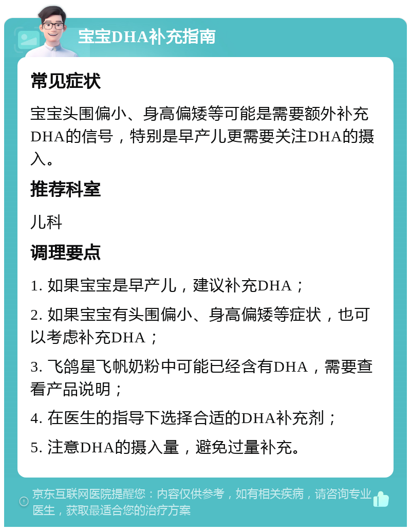 宝宝DHA补充指南 常见症状 宝宝头围偏小、身高偏矮等可能是需要额外补充DHA的信号，特别是早产儿更需要关注DHA的摄入。 推荐科室 儿科 调理要点 1. 如果宝宝是早产儿，建议补充DHA； 2. 如果宝宝有头围偏小、身高偏矮等症状，也可以考虑补充DHA； 3. 飞鸽星飞帆奶粉中可能已经含有DHA，需要查看产品说明； 4. 在医生的指导下选择合适的DHA补充剂； 5. 注意DHA的摄入量，避免过量补充。