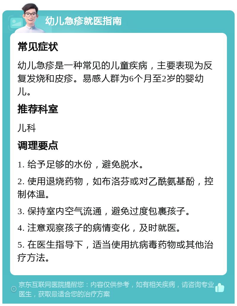 幼儿急疹就医指南 常见症状 幼儿急疹是一种常见的儿童疾病，主要表现为反复发烧和皮疹。易感人群为6个月至2岁的婴幼儿。 推荐科室 儿科 调理要点 1. 给予足够的水份，避免脱水。 2. 使用退烧药物，如布洛芬或对乙酰氨基酚，控制体温。 3. 保持室内空气流通，避免过度包裹孩子。 4. 注意观察孩子的病情变化，及时就医。 5. 在医生指导下，适当使用抗病毒药物或其他治疗方法。