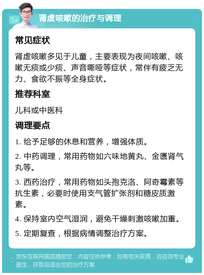 肾虚咳嗽的治疗与调理 常见症状 肾虚咳嗽多见于儿童，主要表现为夜间咳嗽、咳嗽无痰或少痰、声音嘶哑等症状，常伴有疲乏无力、食欲不振等全身症状。 推荐科室 儿科或中医科 调理要点 1. 给予足够的休息和营养，增强体质。 2. 中药调理，常用药物如六味地黄丸、金匮肾气丸等。 3. 西药治疗，常用药物如头孢克洛、阿奇霉素等抗生素，必要时使用支气管扩张剂和糖皮质激素。 4. 保持室内空气湿润，避免干燥刺激咳嗽加重。 5. 定期复查，根据病情调整治疗方案。