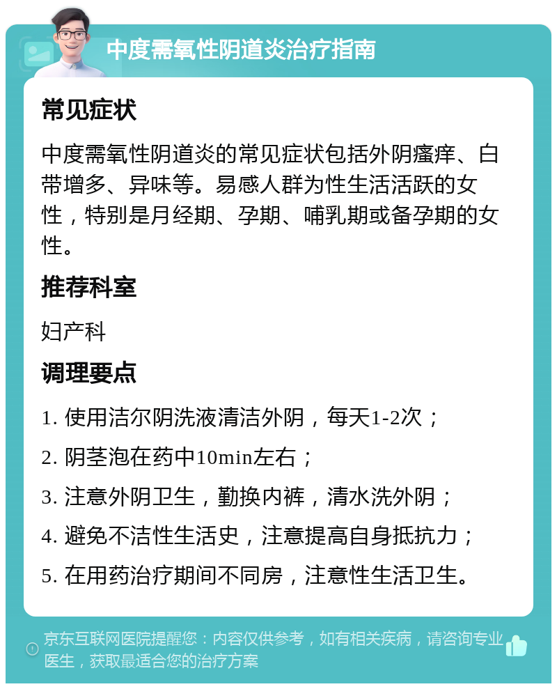 中度需氧性阴道炎治疗指南 常见症状 中度需氧性阴道炎的常见症状包括外阴瘙痒、白带增多、异味等。易感人群为性生活活跃的女性，特别是月经期、孕期、哺乳期或备孕期的女性。 推荐科室 妇产科 调理要点 1. 使用洁尔阴洗液清洁外阴，每天1-2次； 2. 阴茎泡在药中10min左右； 3. 注意外阴卫生，勤换内裤，清水洗外阴； 4. 避免不洁性生活史，注意提高自身抵抗力； 5. 在用药治疗期间不同房，注意性生活卫生。