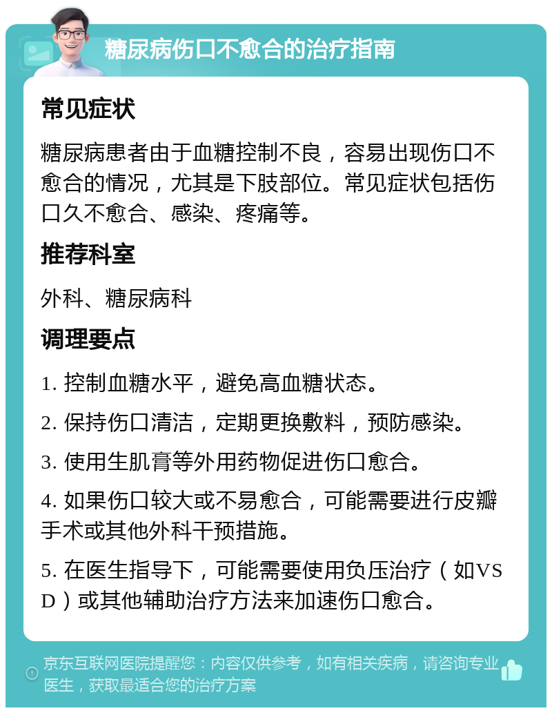 糖尿病伤口不愈合的治疗指南 常见症状 糖尿病患者由于血糖控制不良，容易出现伤口不愈合的情况，尤其是下肢部位。常见症状包括伤口久不愈合、感染、疼痛等。 推荐科室 外科、糖尿病科 调理要点 1. 控制血糖水平，避免高血糖状态。 2. 保持伤口清洁，定期更换敷料，预防感染。 3. 使用生肌膏等外用药物促进伤口愈合。 4. 如果伤口较大或不易愈合，可能需要进行皮瓣手术或其他外科干预措施。 5. 在医生指导下，可能需要使用负压治疗（如VSD）或其他辅助治疗方法来加速伤口愈合。