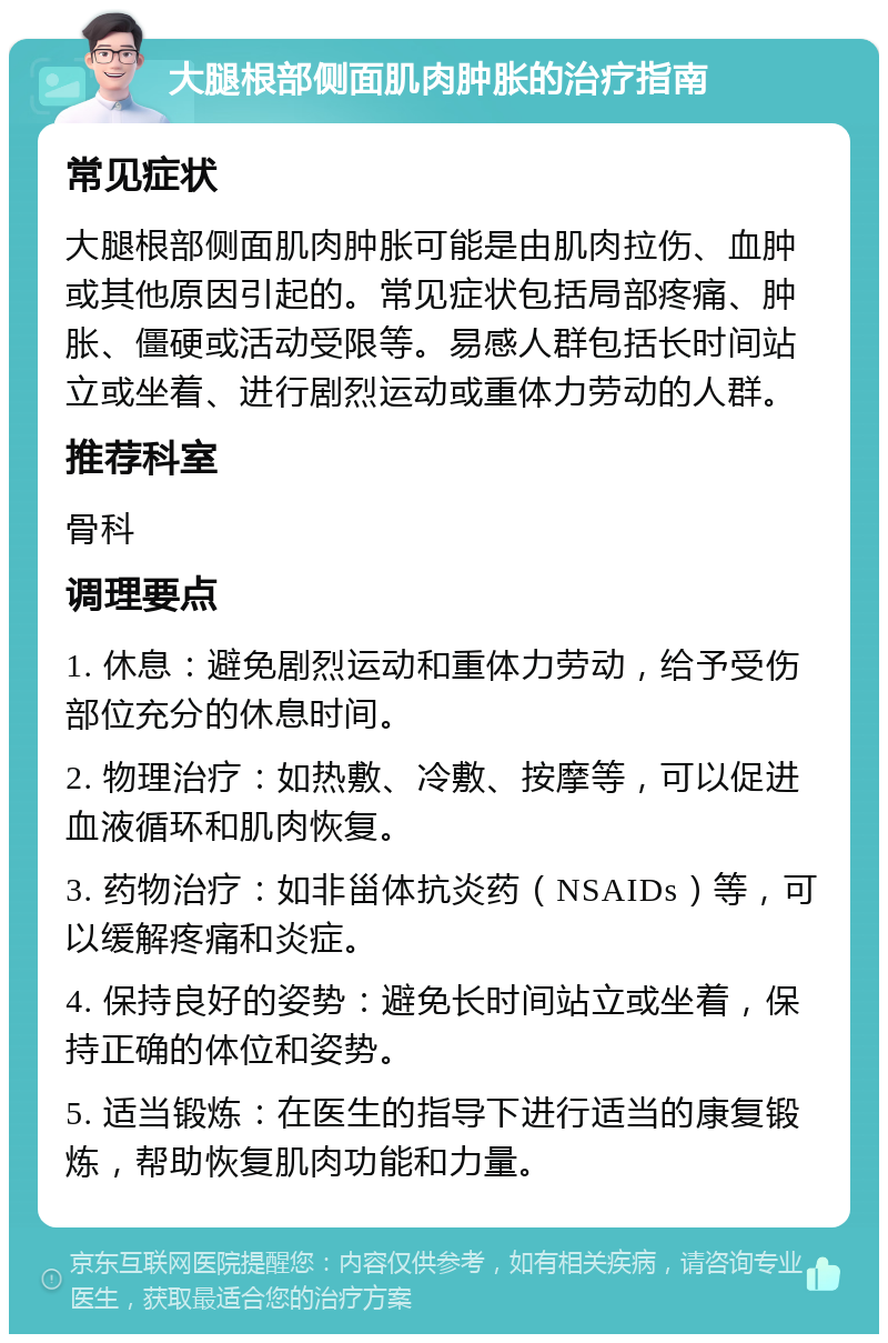 大腿根部侧面肌肉肿胀的治疗指南 常见症状 大腿根部侧面肌肉肿胀可能是由肌肉拉伤、血肿或其他原因引起的。常见症状包括局部疼痛、肿胀、僵硬或活动受限等。易感人群包括长时间站立或坐着、进行剧烈运动或重体力劳动的人群。 推荐科室 骨科 调理要点 1. 休息：避免剧烈运动和重体力劳动，给予受伤部位充分的休息时间。 2. 物理治疗：如热敷、冷敷、按摩等，可以促进血液循环和肌肉恢复。 3. 药物治疗：如非甾体抗炎药（NSAIDs）等，可以缓解疼痛和炎症。 4. 保持良好的姿势：避免长时间站立或坐着，保持正确的体位和姿势。 5. 适当锻炼：在医生的指导下进行适当的康复锻炼，帮助恢复肌肉功能和力量。