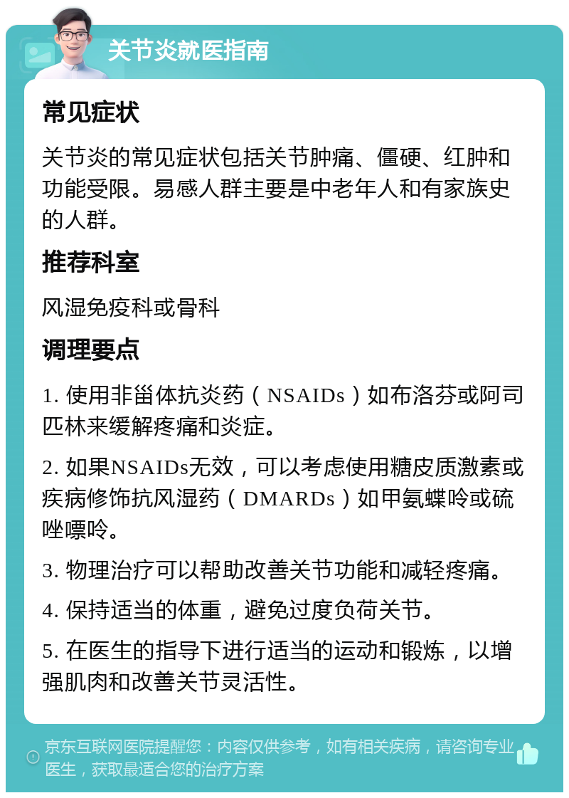 关节炎就医指南 常见症状 关节炎的常见症状包括关节肿痛、僵硬、红肿和功能受限。易感人群主要是中老年人和有家族史的人群。 推荐科室 风湿免疫科或骨科 调理要点 1. 使用非甾体抗炎药（NSAIDs）如布洛芬或阿司匹林来缓解疼痛和炎症。 2. 如果NSAIDs无效，可以考虑使用糖皮质激素或疾病修饰抗风湿药（DMARDs）如甲氨蝶呤或硫唑嘌呤。 3. 物理治疗可以帮助改善关节功能和减轻疼痛。 4. 保持适当的体重，避免过度负荷关节。 5. 在医生的指导下进行适当的运动和锻炼，以增强肌肉和改善关节灵活性。