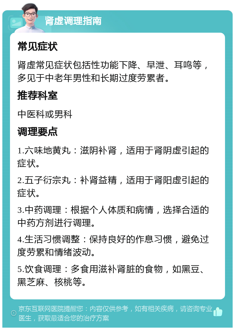 肾虚调理指南 常见症状 肾虚常见症状包括性功能下降、早泄、耳鸣等，多见于中老年男性和长期过度劳累者。 推荐科室 中医科或男科 调理要点 1.六味地黄丸：滋阴补肾，适用于肾阴虚引起的症状。 2.五子衍宗丸：补肾益精，适用于肾阳虚引起的症状。 3.中药调理：根据个人体质和病情，选择合适的中药方剂进行调理。 4.生活习惯调整：保持良好的作息习惯，避免过度劳累和情绪波动。 5.饮食调理：多食用滋补肾脏的食物，如黑豆、黑芝麻、核桃等。