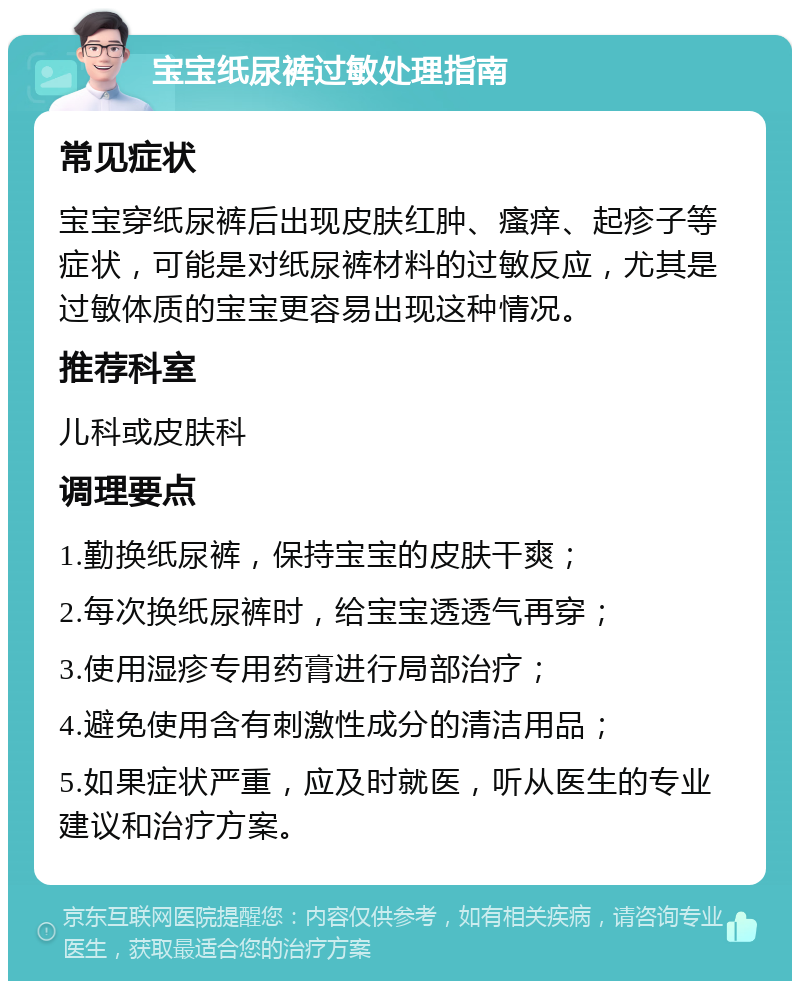 宝宝纸尿裤过敏处理指南 常见症状 宝宝穿纸尿裤后出现皮肤红肿、瘙痒、起疹子等症状，可能是对纸尿裤材料的过敏反应，尤其是过敏体质的宝宝更容易出现这种情况。 推荐科室 儿科或皮肤科 调理要点 1.勤换纸尿裤，保持宝宝的皮肤干爽； 2.每次换纸尿裤时，给宝宝透透气再穿； 3.使用湿疹专用药膏进行局部治疗； 4.避免使用含有刺激性成分的清洁用品； 5.如果症状严重，应及时就医，听从医生的专业建议和治疗方案。