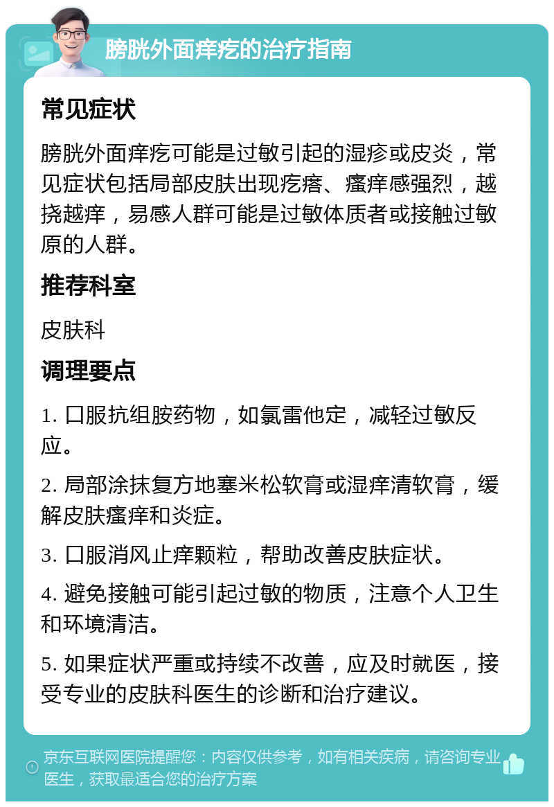 膀胱外面痒疙的治疗指南 常见症状 膀胱外面痒疙可能是过敏引起的湿疹或皮炎，常见症状包括局部皮肤出现疙瘩、瘙痒感强烈，越挠越痒，易感人群可能是过敏体质者或接触过敏原的人群。 推荐科室 皮肤科 调理要点 1. 口服抗组胺药物，如氯雷他定，减轻过敏反应。 2. 局部涂抹复方地塞米松软膏或湿痒清软膏，缓解皮肤瘙痒和炎症。 3. 口服消风止痒颗粒，帮助改善皮肤症状。 4. 避免接触可能引起过敏的物质，注意个人卫生和环境清洁。 5. 如果症状严重或持续不改善，应及时就医，接受专业的皮肤科医生的诊断和治疗建议。