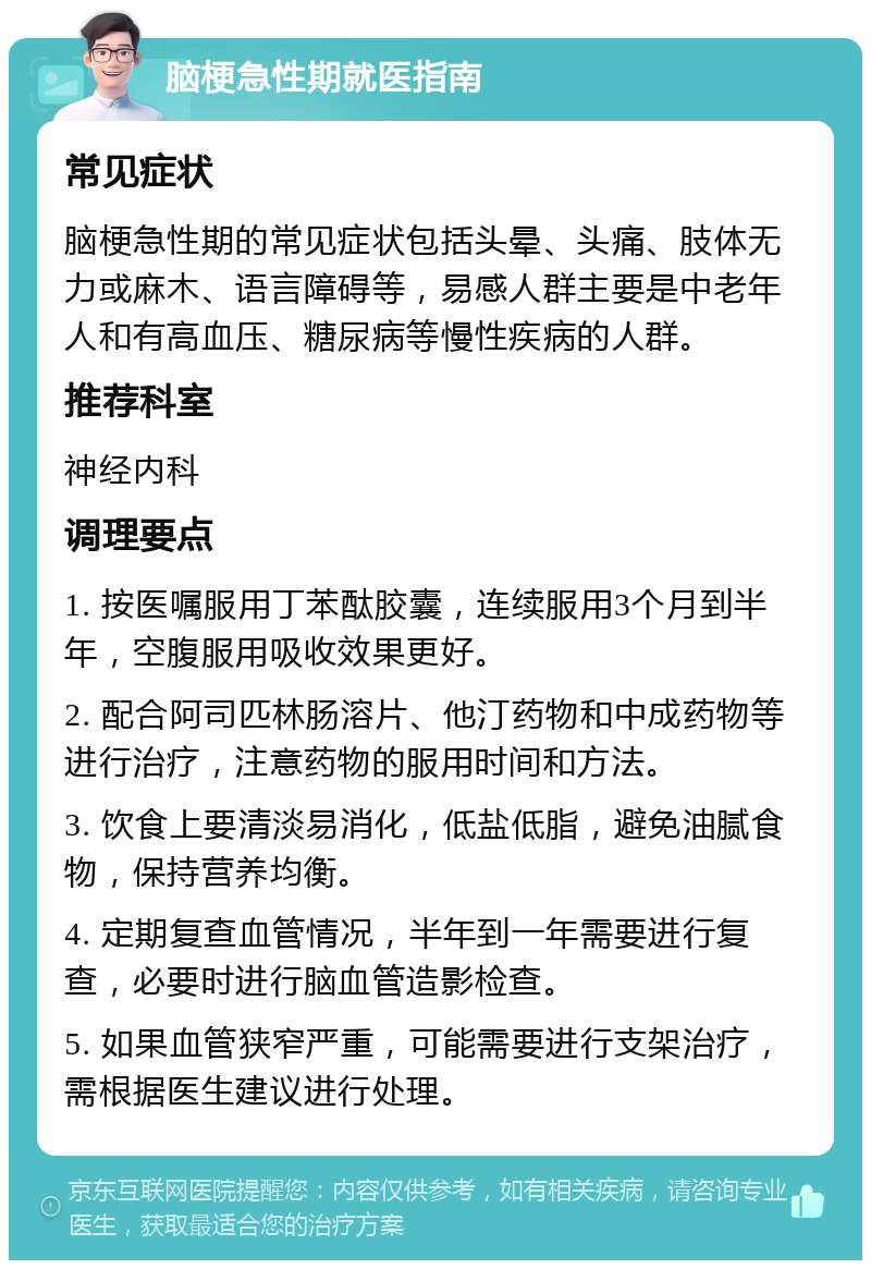 脑梗急性期就医指南 常见症状 脑梗急性期的常见症状包括头晕、头痛、肢体无力或麻木、语言障碍等，易感人群主要是中老年人和有高血压、糖尿病等慢性疾病的人群。 推荐科室 神经内科 调理要点 1. 按医嘱服用丁苯酞胶囊，连续服用3个月到半年，空腹服用吸收效果更好。 2. 配合阿司匹林肠溶片、他汀药物和中成药物等进行治疗，注意药物的服用时间和方法。 3. 饮食上要清淡易消化，低盐低脂，避免油腻食物，保持营养均衡。 4. 定期复查血管情况，半年到一年需要进行复查，必要时进行脑血管造影检查。 5. 如果血管狭窄严重，可能需要进行支架治疗，需根据医生建议进行处理。