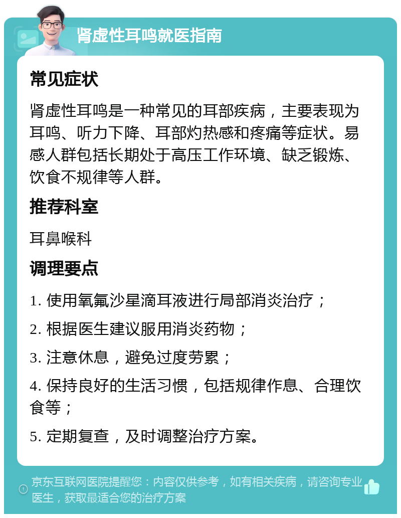 肾虚性耳鸣就医指南 常见症状 肾虚性耳鸣是一种常见的耳部疾病，主要表现为耳鸣、听力下降、耳部灼热感和疼痛等症状。易感人群包括长期处于高压工作环境、缺乏锻炼、饮食不规律等人群。 推荐科室 耳鼻喉科 调理要点 1. 使用氧氟沙星滴耳液进行局部消炎治疗； 2. 根据医生建议服用消炎药物； 3. 注意休息，避免过度劳累； 4. 保持良好的生活习惯，包括规律作息、合理饮食等； 5. 定期复查，及时调整治疗方案。