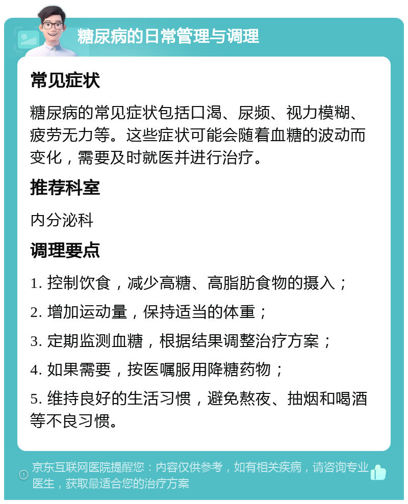 糖尿病的日常管理与调理 常见症状 糖尿病的常见症状包括口渴、尿频、视力模糊、疲劳无力等。这些症状可能会随着血糖的波动而变化，需要及时就医并进行治疗。 推荐科室 内分泌科 调理要点 1. 控制饮食，减少高糖、高脂肪食物的摄入； 2. 增加运动量，保持适当的体重； 3. 定期监测血糖，根据结果调整治疗方案； 4. 如果需要，按医嘱服用降糖药物； 5. 维持良好的生活习惯，避免熬夜、抽烟和喝酒等不良习惯。