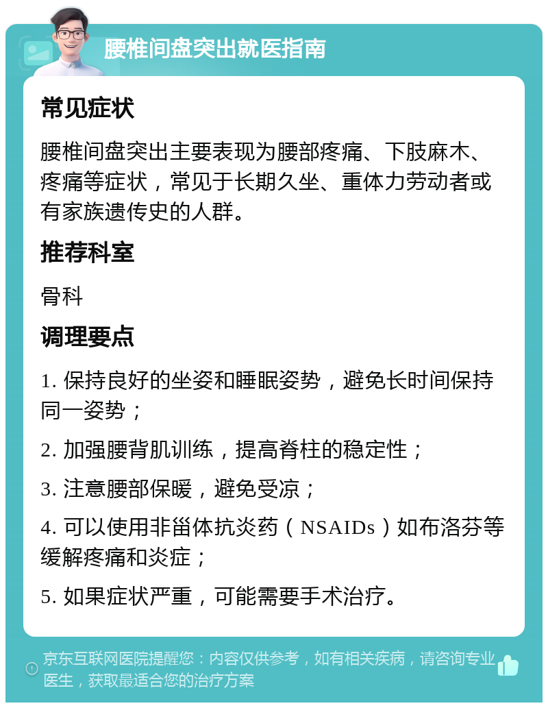 腰椎间盘突出就医指南 常见症状 腰椎间盘突出主要表现为腰部疼痛、下肢麻木、疼痛等症状，常见于长期久坐、重体力劳动者或有家族遗传史的人群。 推荐科室 骨科 调理要点 1. 保持良好的坐姿和睡眠姿势，避免长时间保持同一姿势； 2. 加强腰背肌训练，提高脊柱的稳定性； 3. 注意腰部保暖，避免受凉； 4. 可以使用非甾体抗炎药（NSAIDs）如布洛芬等缓解疼痛和炎症； 5. 如果症状严重，可能需要手术治疗。