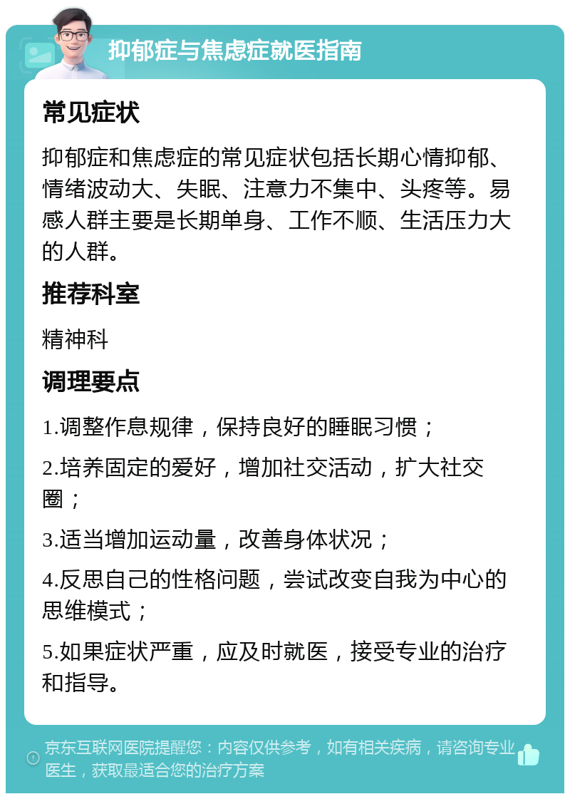 抑郁症与焦虑症就医指南 常见症状 抑郁症和焦虑症的常见症状包括长期心情抑郁、情绪波动大、失眠、注意力不集中、头疼等。易感人群主要是长期单身、工作不顺、生活压力大的人群。 推荐科室 精神科 调理要点 1.调整作息规律，保持良好的睡眠习惯； 2.培养固定的爱好，增加社交活动，扩大社交圈； 3.适当增加运动量，改善身体状况； 4.反思自己的性格问题，尝试改变自我为中心的思维模式； 5.如果症状严重，应及时就医，接受专业的治疗和指导。