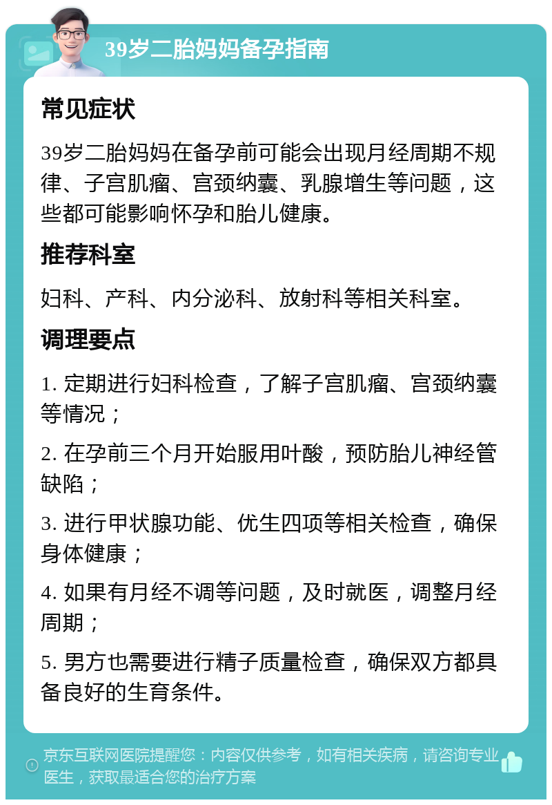 39岁二胎妈妈备孕指南 常见症状 39岁二胎妈妈在备孕前可能会出现月经周期不规律、子宫肌瘤、宫颈纳囊、乳腺增生等问题，这些都可能影响怀孕和胎儿健康。 推荐科室 妇科、产科、内分泌科、放射科等相关科室。 调理要点 1. 定期进行妇科检查，了解子宫肌瘤、宫颈纳囊等情况； 2. 在孕前三个月开始服用叶酸，预防胎儿神经管缺陷； 3. 进行甲状腺功能、优生四项等相关检查，确保身体健康； 4. 如果有月经不调等问题，及时就医，调整月经周期； 5. 男方也需要进行精子质量检查，确保双方都具备良好的生育条件。