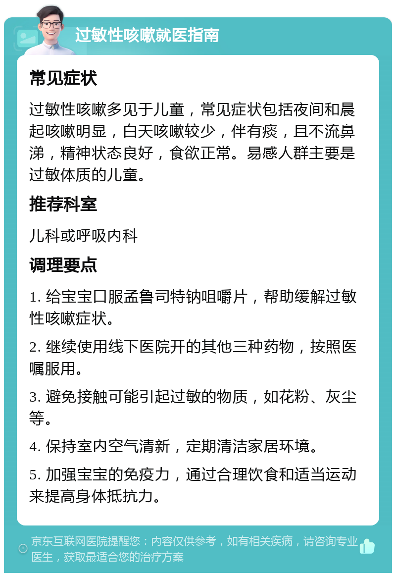 过敏性咳嗽就医指南 常见症状 过敏性咳嗽多见于儿童，常见症状包括夜间和晨起咳嗽明显，白天咳嗽较少，伴有痰，且不流鼻涕，精神状态良好，食欲正常。易感人群主要是过敏体质的儿童。 推荐科室 儿科或呼吸内科 调理要点 1. 给宝宝口服孟鲁司特钠咀嚼片，帮助缓解过敏性咳嗽症状。 2. 继续使用线下医院开的其他三种药物，按照医嘱服用。 3. 避免接触可能引起过敏的物质，如花粉、灰尘等。 4. 保持室内空气清新，定期清洁家居环境。 5. 加强宝宝的免疫力，通过合理饮食和适当运动来提高身体抵抗力。