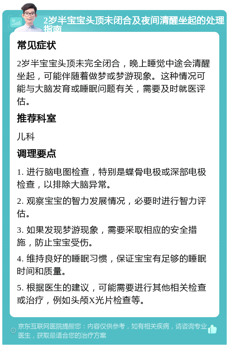 2岁半宝宝头顶未闭合及夜间清醒坐起的处理指南 常见症状 2岁半宝宝头顶未完全闭合，晚上睡觉中途会清醒坐起，可能伴随着做梦或梦游现象。这种情况可能与大脑发育或睡眠问题有关，需要及时就医评估。 推荐科室 儿科 调理要点 1. 进行脑电图检查，特别是蝶骨电极或深部电极检查，以排除大脑异常。 2. 观察宝宝的智力发展情况，必要时进行智力评估。 3. 如果发现梦游现象，需要采取相应的安全措施，防止宝宝受伤。 4. 维持良好的睡眠习惯，保证宝宝有足够的睡眠时间和质量。 5. 根据医生的建议，可能需要进行其他相关检查或治疗，例如头颅X光片检查等。