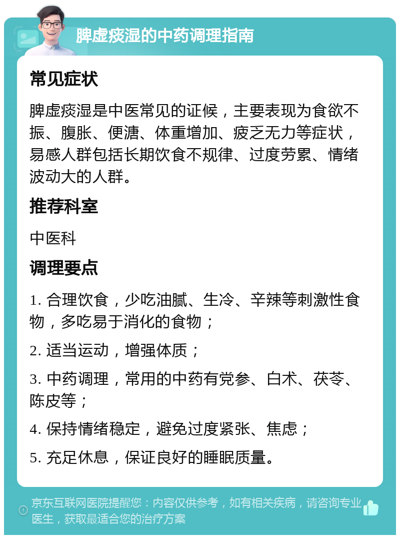 脾虚痰湿的中药调理指南 常见症状 脾虚痰湿是中医常见的证候，主要表现为食欲不振、腹胀、便溏、体重增加、疲乏无力等症状，易感人群包括长期饮食不规律、过度劳累、情绪波动大的人群。 推荐科室 中医科 调理要点 1. 合理饮食，少吃油腻、生冷、辛辣等刺激性食物，多吃易于消化的食物； 2. 适当运动，增强体质； 3. 中药调理，常用的中药有党参、白术、茯苓、陈皮等； 4. 保持情绪稳定，避免过度紧张、焦虑； 5. 充足休息，保证良好的睡眠质量。