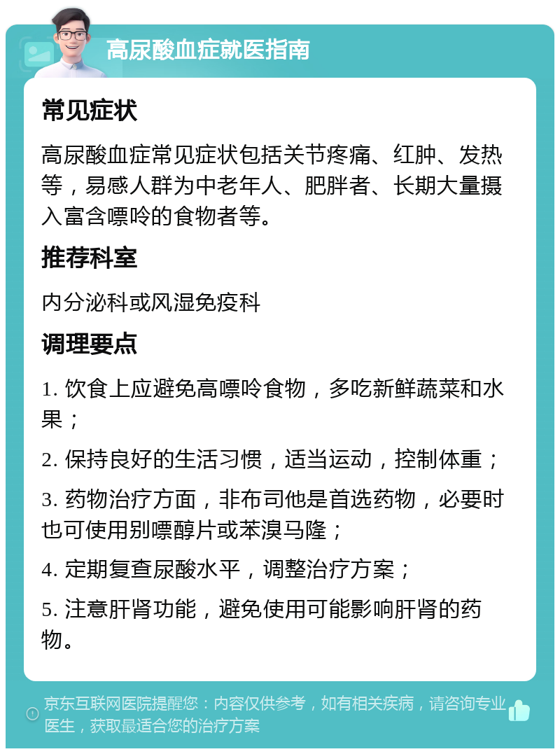 高尿酸血症就医指南 常见症状 高尿酸血症常见症状包括关节疼痛、红肿、发热等，易感人群为中老年人、肥胖者、长期大量摄入富含嘌呤的食物者等。 推荐科室 内分泌科或风湿免疫科 调理要点 1. 饮食上应避免高嘌呤食物，多吃新鲜蔬菜和水果； 2. 保持良好的生活习惯，适当运动，控制体重； 3. 药物治疗方面，非布司他是首选药物，必要时也可使用别嘌醇片或苯溴马隆； 4. 定期复查尿酸水平，调整治疗方案； 5. 注意肝肾功能，避免使用可能影响肝肾的药物。