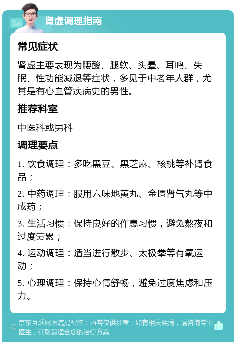 肾虚调理指南 常见症状 肾虚主要表现为腰酸、腿软、头晕、耳鸣、失眠、性功能减退等症状，多见于中老年人群，尤其是有心血管疾病史的男性。 推荐科室 中医科或男科 调理要点 1. 饮食调理：多吃黑豆、黑芝麻、核桃等补肾食品； 2. 中药调理：服用六味地黄丸、金匮肾气丸等中成药； 3. 生活习惯：保持良好的作息习惯，避免熬夜和过度劳累； 4. 运动调理：适当进行散步、太极拳等有氧运动； 5. 心理调理：保持心情舒畅，避免过度焦虑和压力。