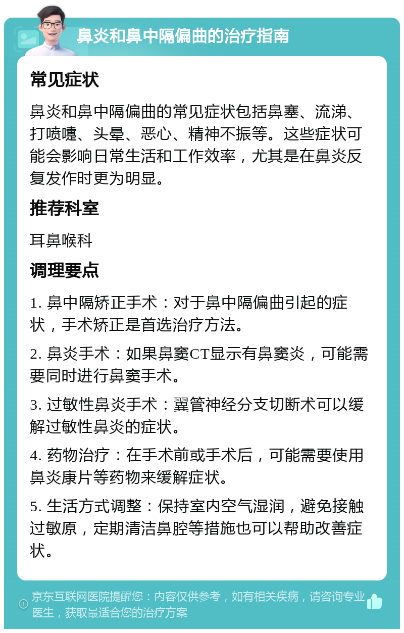 鼻炎和鼻中隔偏曲的治疗指南 常见症状 鼻炎和鼻中隔偏曲的常见症状包括鼻塞、流涕、打喷嚏、头晕、恶心、精神不振等。这些症状可能会影响日常生活和工作效率，尤其是在鼻炎反复发作时更为明显。 推荐科室 耳鼻喉科 调理要点 1. 鼻中隔矫正手术：对于鼻中隔偏曲引起的症状，手术矫正是首选治疗方法。 2. 鼻炎手术：如果鼻窦CT显示有鼻窦炎，可能需要同时进行鼻窦手术。 3. 过敏性鼻炎手术：翼管神经分支切断术可以缓解过敏性鼻炎的症状。 4. 药物治疗：在手术前或手术后，可能需要使用鼻炎康片等药物来缓解症状。 5. 生活方式调整：保持室内空气湿润，避免接触过敏原，定期清洁鼻腔等措施也可以帮助改善症状。