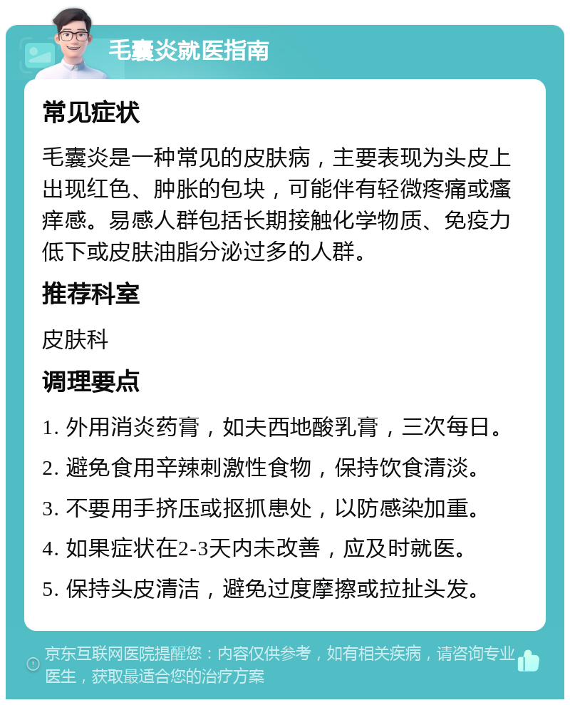 毛囊炎就医指南 常见症状 毛囊炎是一种常见的皮肤病，主要表现为头皮上出现红色、肿胀的包块，可能伴有轻微疼痛或瘙痒感。易感人群包括长期接触化学物质、免疫力低下或皮肤油脂分泌过多的人群。 推荐科室 皮肤科 调理要点 1. 外用消炎药膏，如夫西地酸乳膏，三次每日。 2. 避免食用辛辣刺激性食物，保持饮食清淡。 3. 不要用手挤压或抠抓患处，以防感染加重。 4. 如果症状在2-3天内未改善，应及时就医。 5. 保持头皮清洁，避免过度摩擦或拉扯头发。