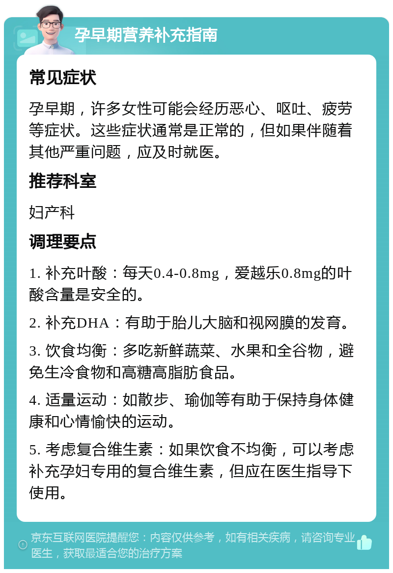 孕早期营养补充指南 常见症状 孕早期，许多女性可能会经历恶心、呕吐、疲劳等症状。这些症状通常是正常的，但如果伴随着其他严重问题，应及时就医。 推荐科室 妇产科 调理要点 1. 补充叶酸：每天0.4-0.8mg，爱越乐0.8mg的叶酸含量是安全的。 2. 补充DHA：有助于胎儿大脑和视网膜的发育。 3. 饮食均衡：多吃新鲜蔬菜、水果和全谷物，避免生冷食物和高糖高脂肪食品。 4. 适量运动：如散步、瑜伽等有助于保持身体健康和心情愉快的运动。 5. 考虑复合维生素：如果饮食不均衡，可以考虑补充孕妇专用的复合维生素，但应在医生指导下使用。