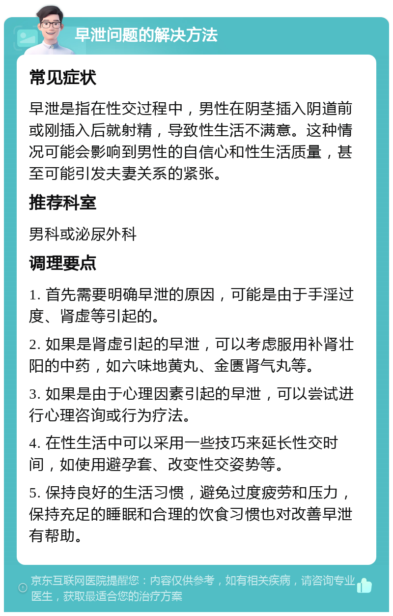 早泄问题的解决方法 常见症状 早泄是指在性交过程中，男性在阴茎插入阴道前或刚插入后就射精，导致性生活不满意。这种情况可能会影响到男性的自信心和性生活质量，甚至可能引发夫妻关系的紧张。 推荐科室 男科或泌尿外科 调理要点 1. 首先需要明确早泄的原因，可能是由于手淫过度、肾虚等引起的。 2. 如果是肾虚引起的早泄，可以考虑服用补肾壮阳的中药，如六味地黄丸、金匮肾气丸等。 3. 如果是由于心理因素引起的早泄，可以尝试进行心理咨询或行为疗法。 4. 在性生活中可以采用一些技巧来延长性交时间，如使用避孕套、改变性交姿势等。 5. 保持良好的生活习惯，避免过度疲劳和压力，保持充足的睡眠和合理的饮食习惯也对改善早泄有帮助。