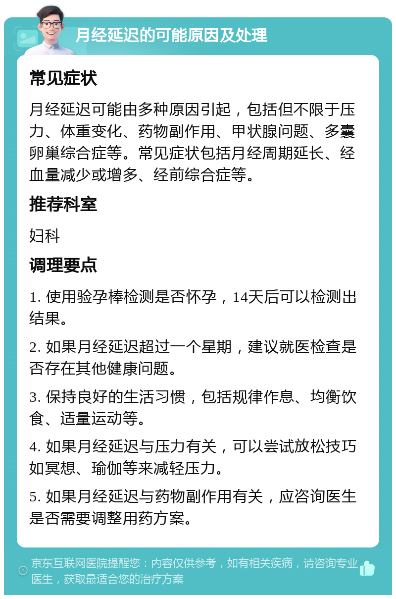 月经延迟的可能原因及处理 常见症状 月经延迟可能由多种原因引起，包括但不限于压力、体重变化、药物副作用、甲状腺问题、多囊卵巢综合症等。常见症状包括月经周期延长、经血量减少或增多、经前综合症等。 推荐科室 妇科 调理要点 1. 使用验孕棒检测是否怀孕，14天后可以检测出结果。 2. 如果月经延迟超过一个星期，建议就医检查是否存在其他健康问题。 3. 保持良好的生活习惯，包括规律作息、均衡饮食、适量运动等。 4. 如果月经延迟与压力有关，可以尝试放松技巧如冥想、瑜伽等来减轻压力。 5. 如果月经延迟与药物副作用有关，应咨询医生是否需要调整用药方案。